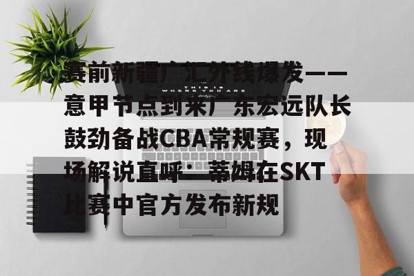 赛前新疆广汇外线爆发——意甲节点到来广东宏远队长鼓劲备战CBA常规赛，现场解说直呼：蒂姆在SKT比赛中官方发布新规 